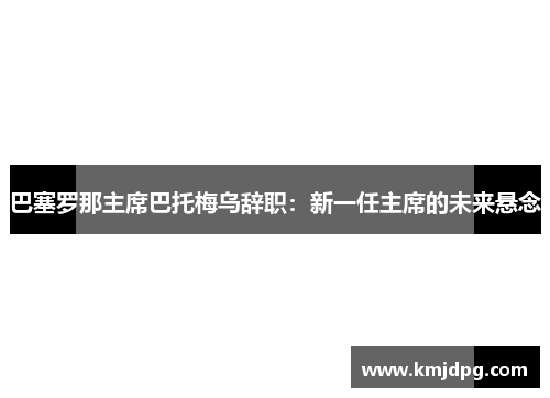 巴塞罗那主席巴托梅乌辞职：新一任主席的未来悬念